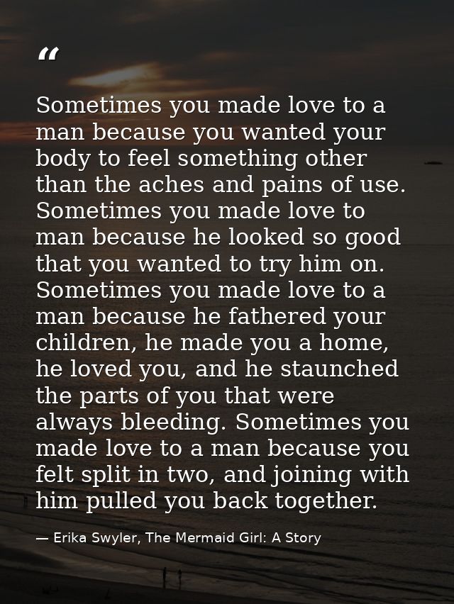 Sometimes you made love to a man because you wanted your body to feel something other than the aches and pains of use. S — Erika Swyler, The Mermaid Girl: A Story