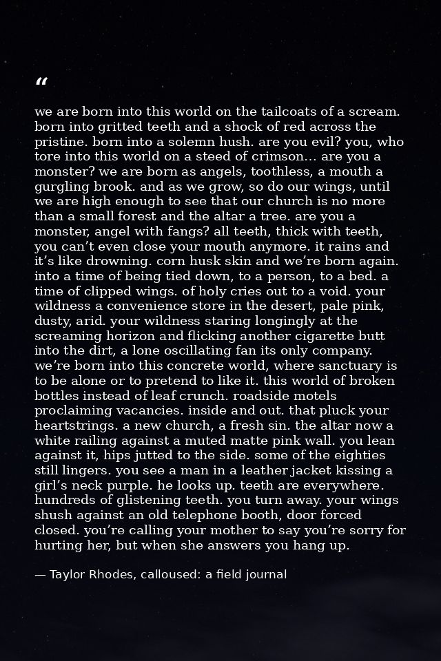 we are born into this world on the tailcoats of a scream. born into gritted teeth and a shock of red across the pristine — Taylor Rhodes, calloused: a field journal