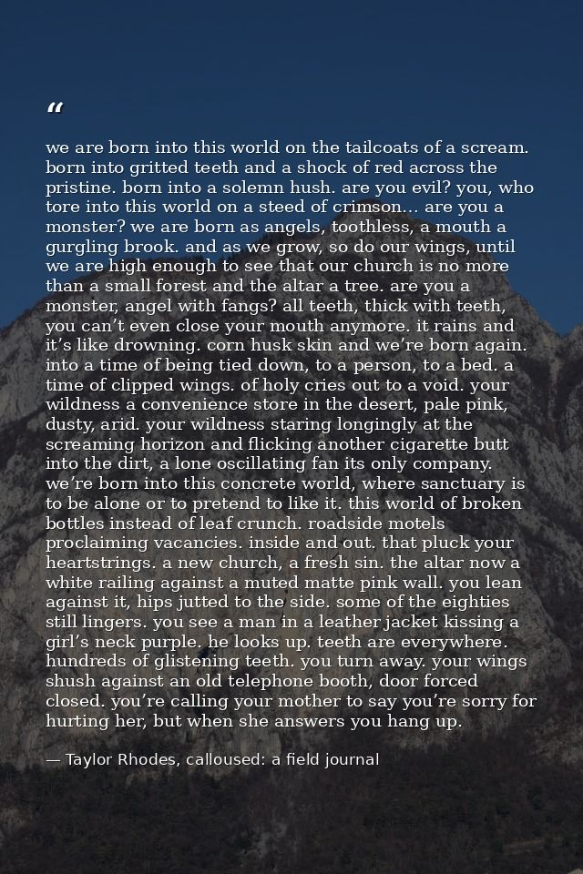 we are born into this world on the tailcoats of a scream. born into gritted teeth and a shock of red across the pristine — Taylor Rhodes, calloused: a field journal