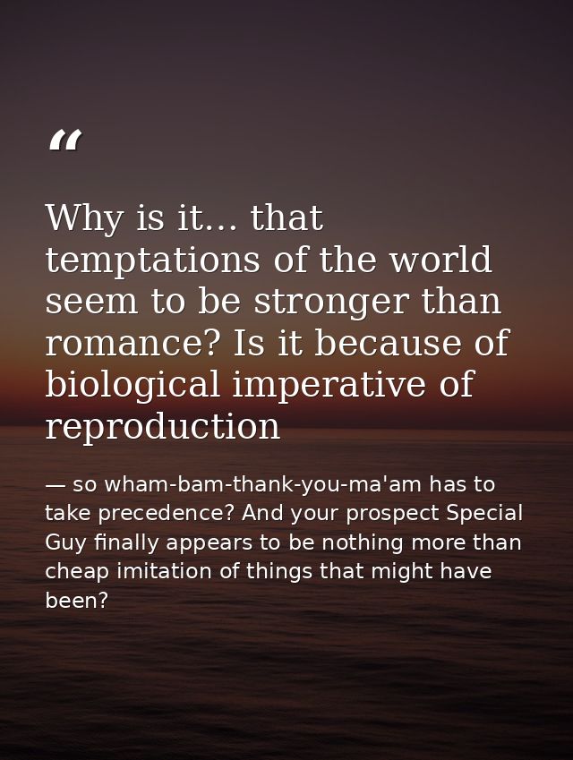 Why is it… that temptations of the world seem to be stronger than romance? Is it because of biological imperative of rep — so wham-bam-thank-you-ma'am has to take precedence? And your prospect Special Guy finally appears to be nothing more than cheap imitation of things that might have been?