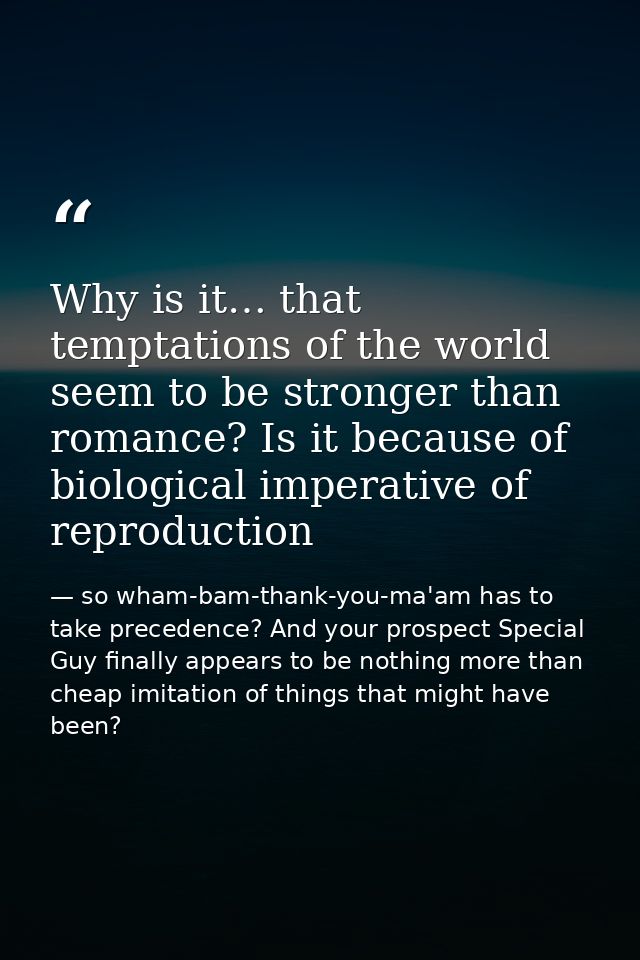 Why is it… that temptations of the world seem to be stronger than romance? Is it because of biological imperative of rep — so wham-bam-thank-you-ma'am has to take precedence? And your prospect Special Guy finally appears to be nothing more than cheap imitation of things that might have been?