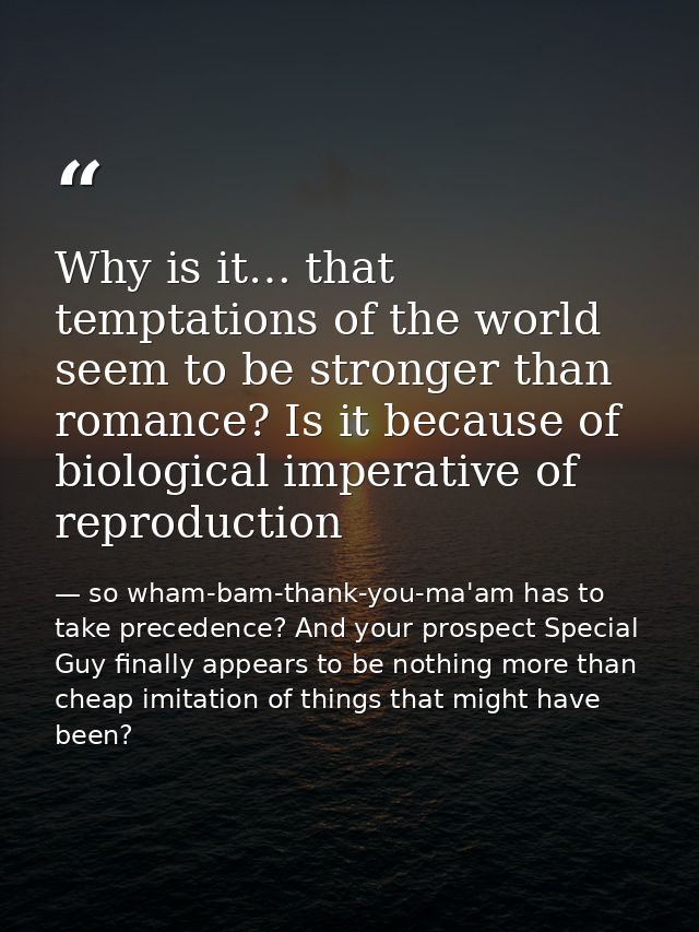 Why is it… that temptations of the world seem to be stronger than romance? Is it because of biological imperative of rep — so wham-bam-thank-you-ma'am has to take precedence? And your prospect Special Guy finally appears to be nothing more than cheap imitation of things that might have been?