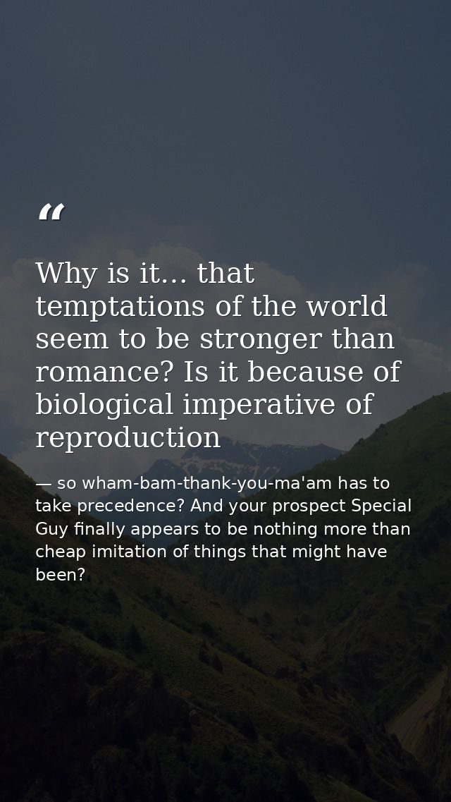 Why is it… that temptations of the world seem to be stronger than romance? Is it because of biological imperative of rep — so wham-bam-thank-you-ma'am has to take precedence? And your prospect Special Guy finally appears to be nothing more than cheap imitation of things that might have been?