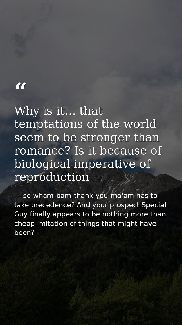 Why is it… that temptations of the world seem to be stronger than romance? Is it because of biological imperative of rep — so wham-bam-thank-you-ma'am has to take precedence? And your prospect Special Guy finally appears to be nothing more than cheap imitation of things that might have been?