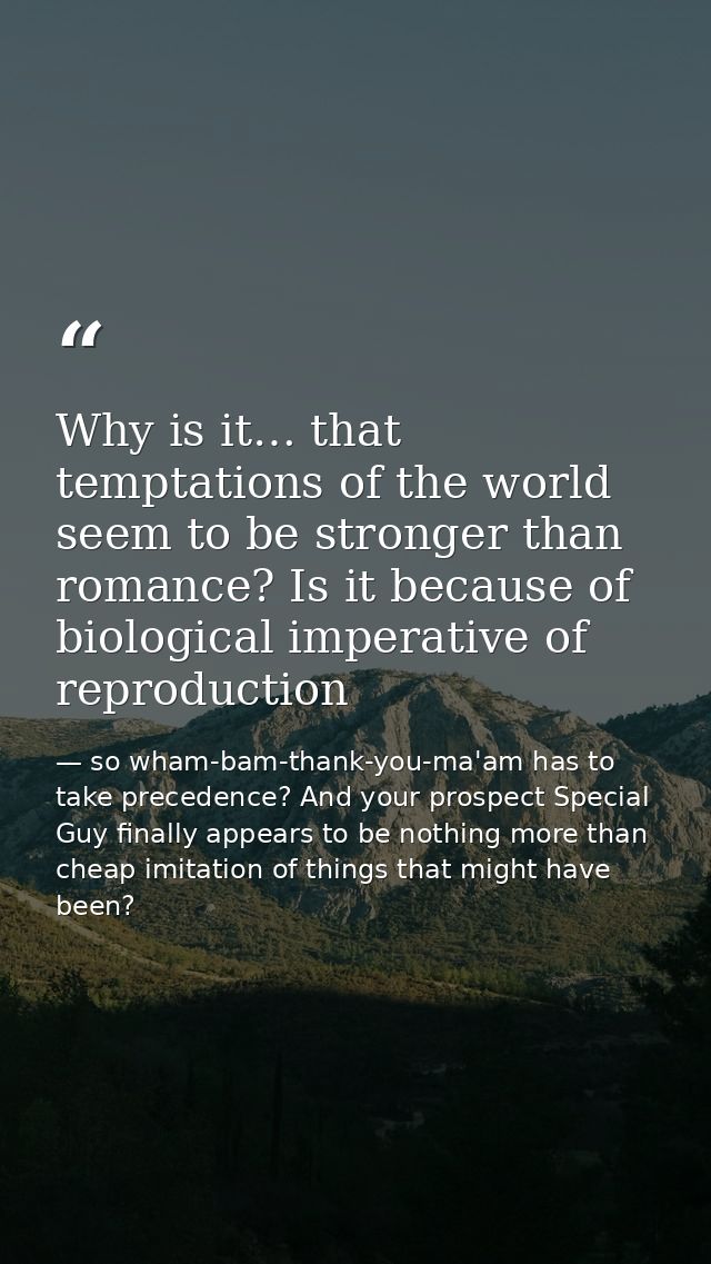 Why is it… that temptations of the world seem to be stronger than romance? Is it because of biological imperative of rep — so wham-bam-thank-you-ma'am has to take precedence? And your prospect Special Guy finally appears to be nothing more than cheap imitation of things that might have been?