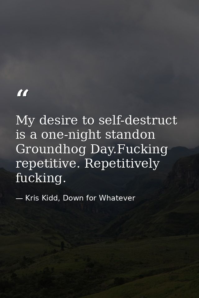My desire to self-destruct is a one-night standon Groundhog Day.Fucking repetitive. Repetitively fucking. — Kris Kidd, Down for Whatever