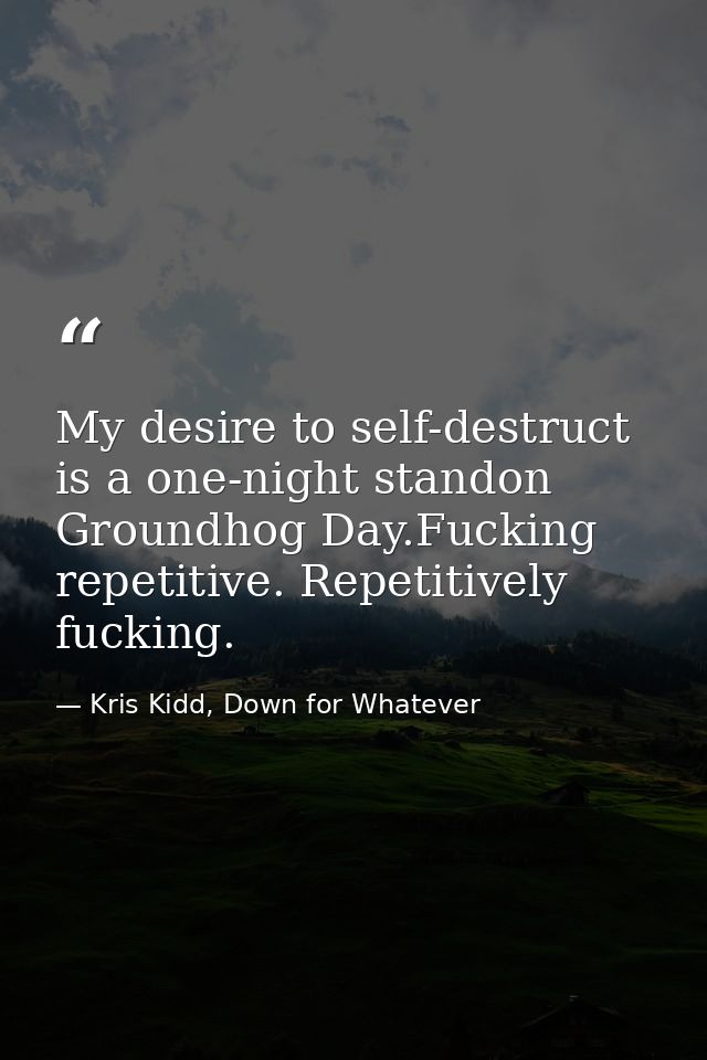My desire to self-destruct is a one-night standon Groundhog Day.Fucking repetitive. Repetitively fucking. — Kris Kidd, Down for Whatever