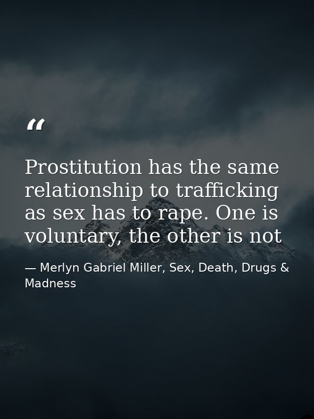 Prostitution has the same relationship to trafficking as sex has to rape. One is voluntary, the other is not — Merlyn Gabriel Miller, Sex, Death, Drugs & Madness