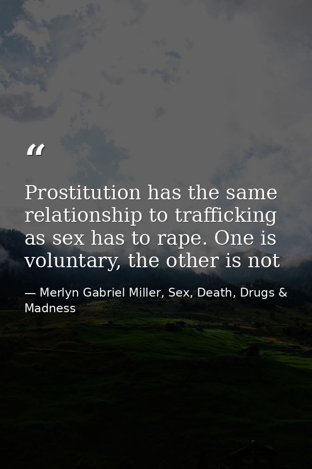 Prostitution has the same relationship to trafficking as sex has to rape. One is voluntary, the other is not — Merlyn Gabriel Miller, Sex, Death, Drugs & Madness