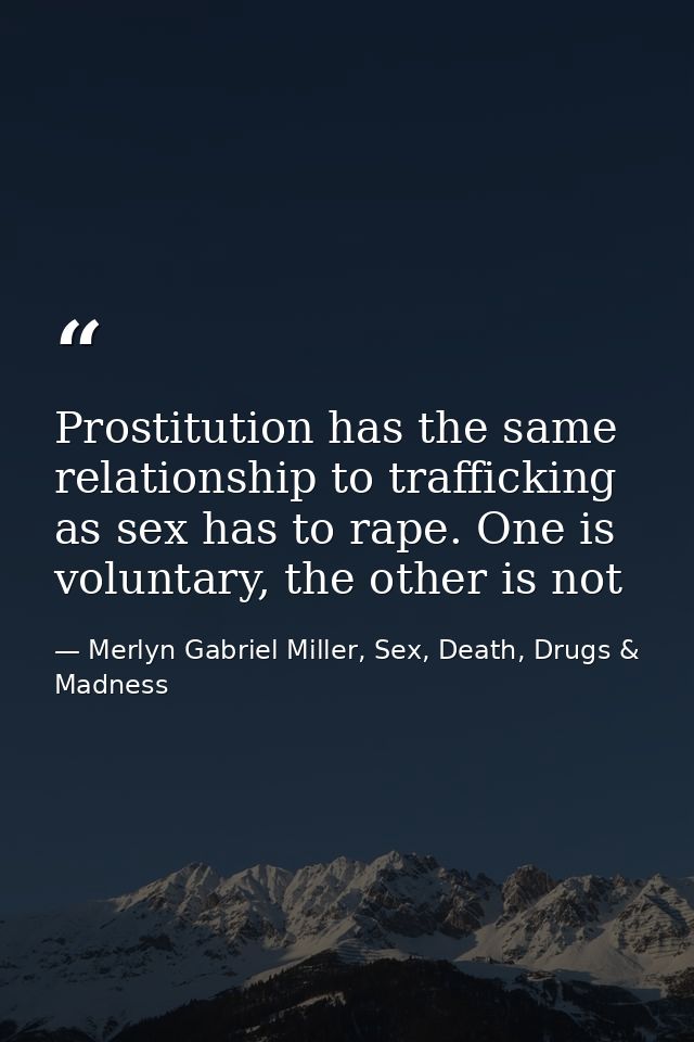 Prostitution has the same relationship to trafficking as sex has to rape. One is voluntary, the other is not — Merlyn Gabriel Miller, Sex, Death, Drugs & Madness