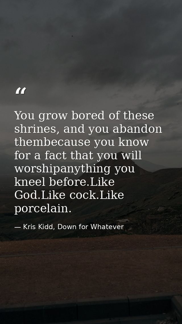You grow bored of these shrines, and you abandon thembecause you know for a fact that you will worshipanything you kneel — Kris Kidd, Down for Whatever
