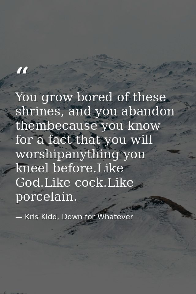 You grow bored of these shrines, and you abandon thembecause you know for a fact that you will worshipanything you kneel — Kris Kidd, Down for Whatever