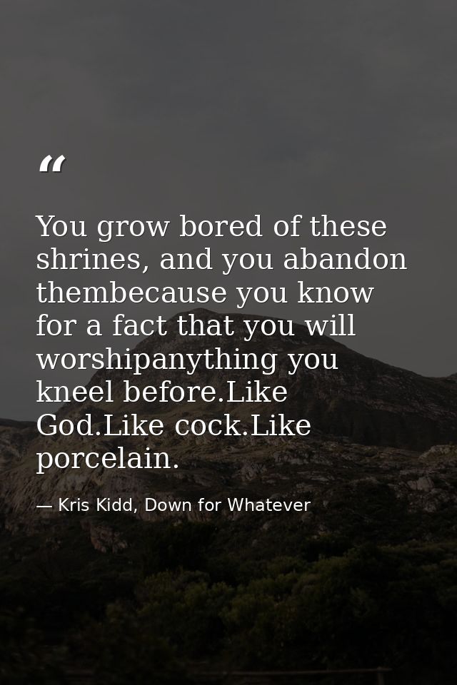 You grow bored of these shrines, and you abandon thembecause you know for a fact that you will worshipanything you kneel — Kris Kidd, Down for Whatever