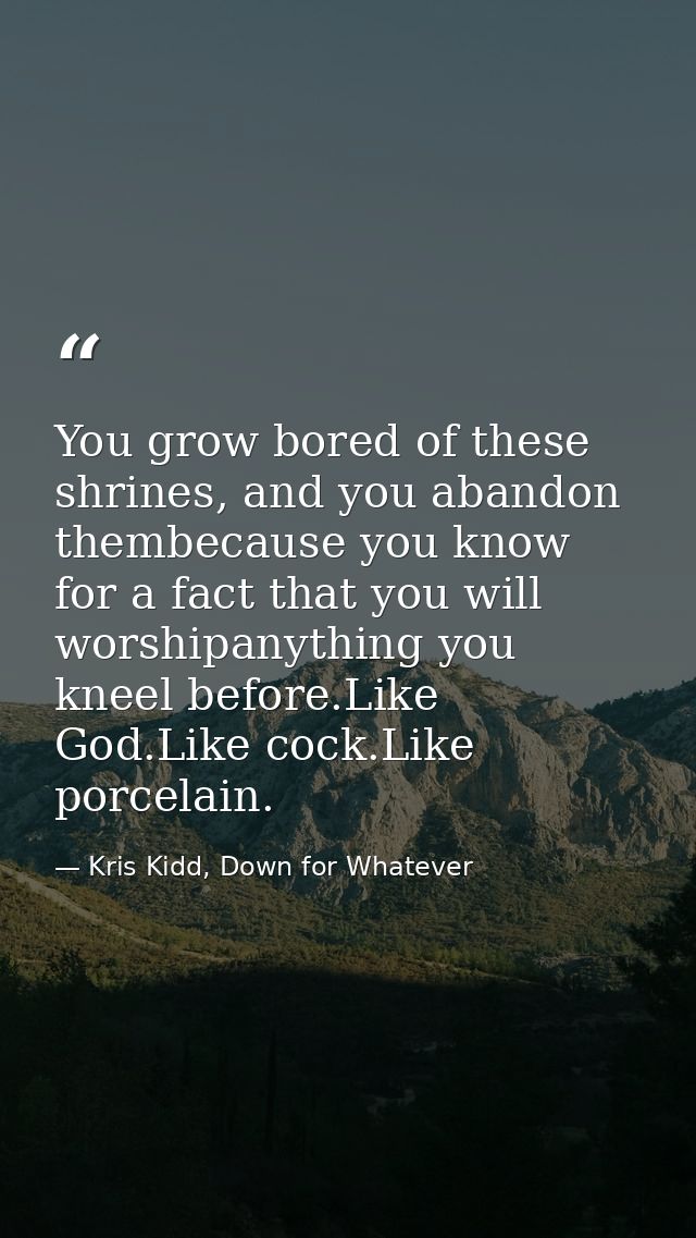 You grow bored of these shrines, and you abandon thembecause you know for a fact that you will worshipanything you kneel — Kris Kidd, Down for Whatever