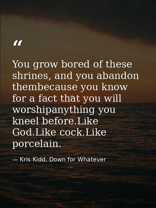 You grow bored of these shrines, and you abandon thembecause you know for a fact that you will worshipanything you kneel — Kris Kidd, Down for Whatever
