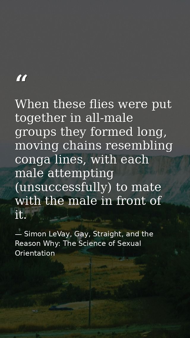 When these flies were put together in all-male groups they formed long, moving chains resembling conga lines, with each  — Simon LeVay, Gay, Straight, and the Reason Why: The Science of Sexual Orientation