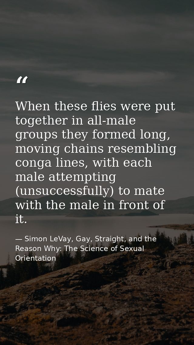 When these flies were put together in all-male groups they formed long, moving chains resembling conga lines, with each  — Simon LeVay, Gay, Straight, and the Reason Why: The Science of Sexual Orientation