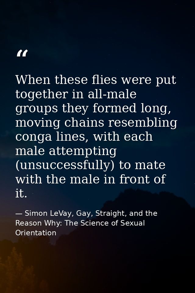 When these flies were put together in all-male groups they formed long, moving chains resembling conga lines, with each  — Simon LeVay, Gay, Straight, and the Reason Why: The Science of Sexual Orientation