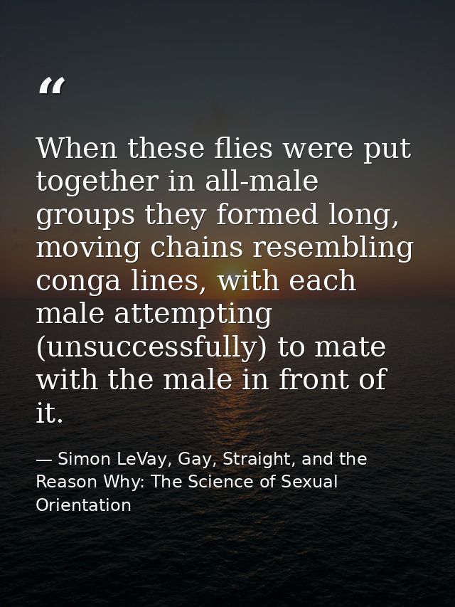 When these flies were put together in all-male groups they formed long, moving chains resembling conga lines, with each  — Simon LeVay, Gay, Straight, and the Reason Why: The Science of Sexual Orientation