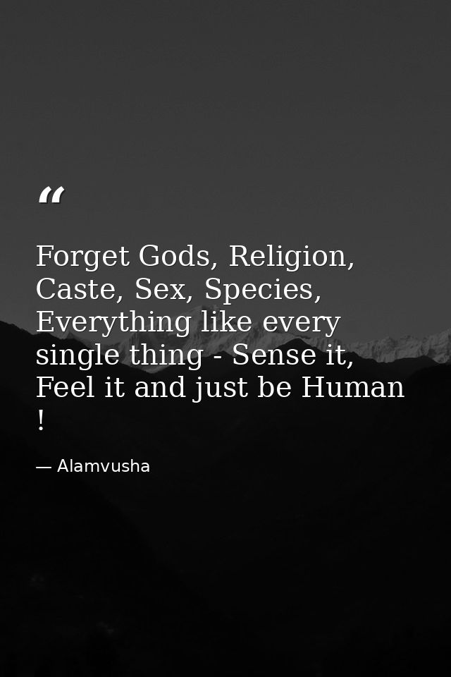 Forget Gods, Religion, Caste, Sex, Species, Everything like every single thing - Sense it, Feel it and just be Human ! — Alamvusha
