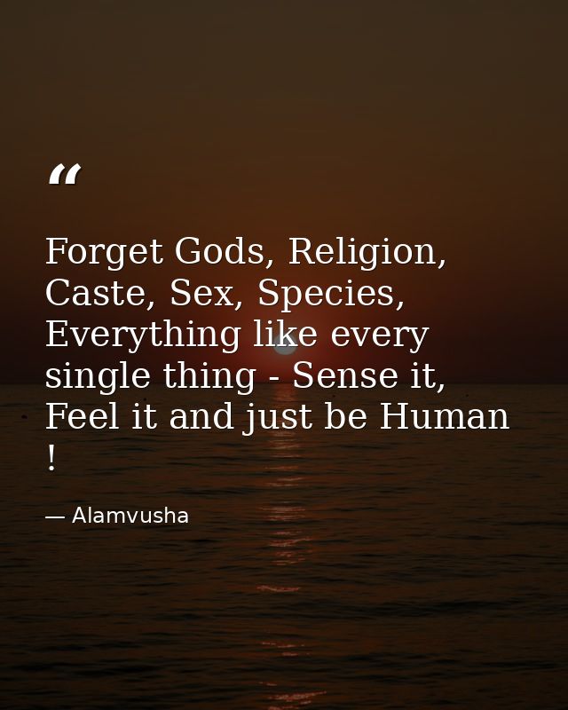 Forget Gods, Religion, Caste, Sex, Species, Everything like every single thing - Sense it, Feel it and just be Human ! — Alamvusha