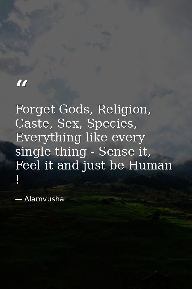 Forget Gods, Religion, Caste, Sex, Species, Everything like every single thing - Sense it, Feel it and just be Human ! — Alamvusha