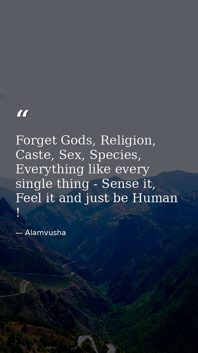 Forget Gods, Religion, Caste, Sex, Species, Everything like every single thing - Sense it, Feel it and just be Human ! — Alamvusha