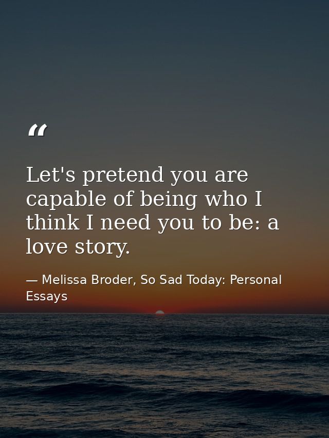 Let's pretend you are capable of being who I think I need you to be: a love story. — Melissa Broder, So Sad Today: Personal Essays