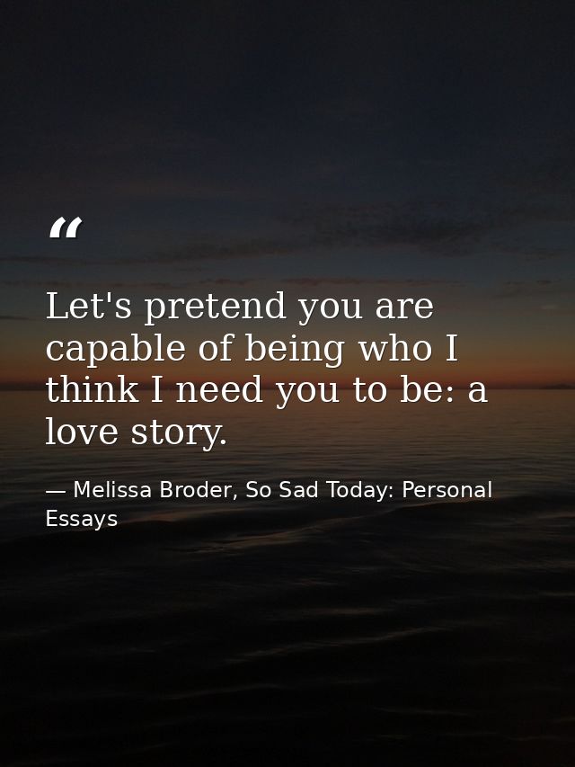 Let's pretend you are capable of being who I think I need you to be: a love story. — Melissa Broder, So Sad Today: Personal Essays