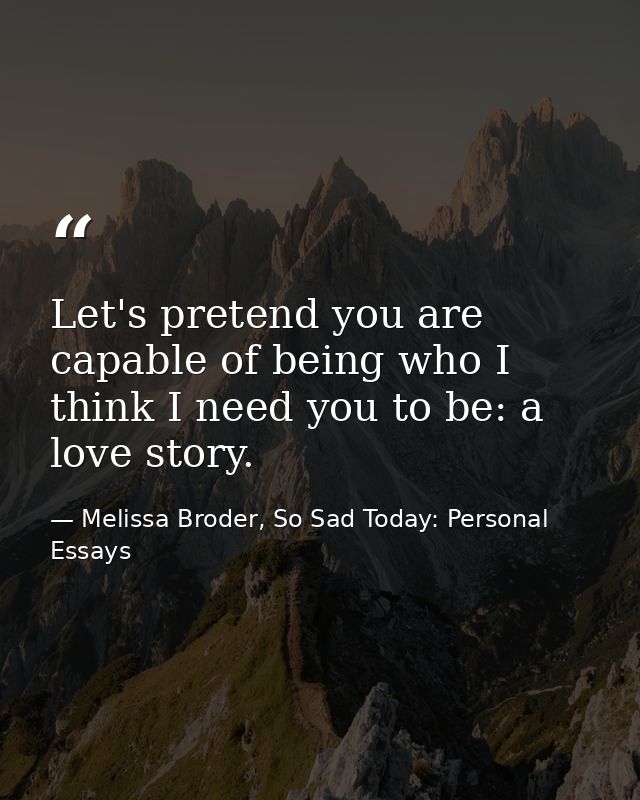 Let's pretend you are capable of being who I think I need you to be: a love story. — Melissa Broder, So Sad Today: Personal Essays