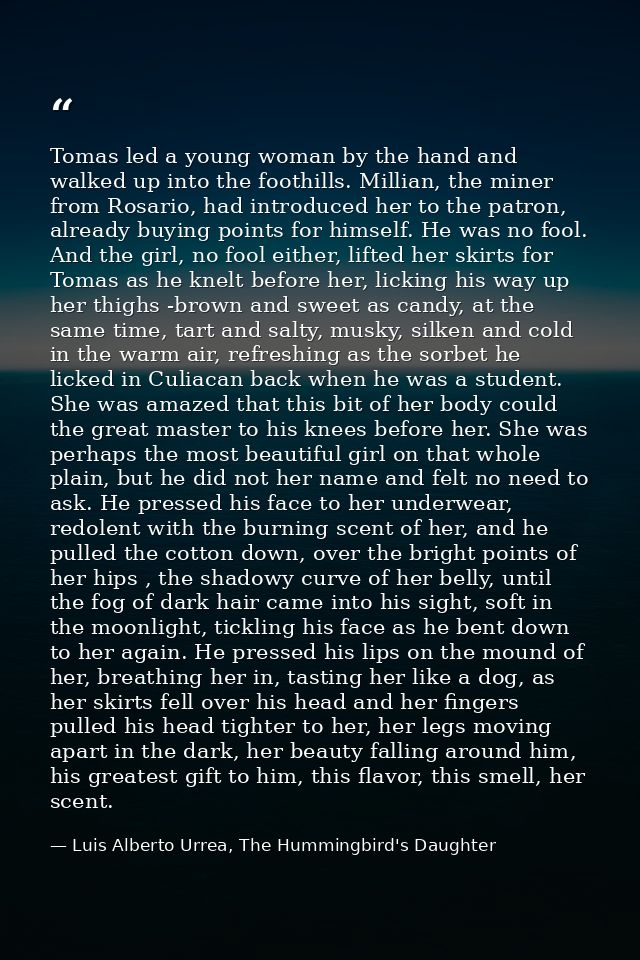 Tomas led a young woman by the hand and walked up into the foothills. Millian, the miner from Rosario, had introduced he — Luis Alberto Urrea, The Hummingbird's Daughter