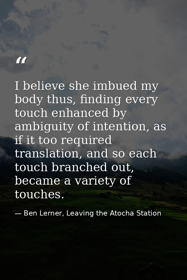 I believe she imbued my body thus, finding every touch enhanced by ambiguity of intention, as if it too required transla — Ben Lerner, Leaving the Atocha Station