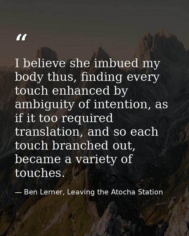 I believe she imbued my body thus, finding every touch enhanced by ambiguity of intention, as if it too required transla — Ben Lerner, Leaving the Atocha Station