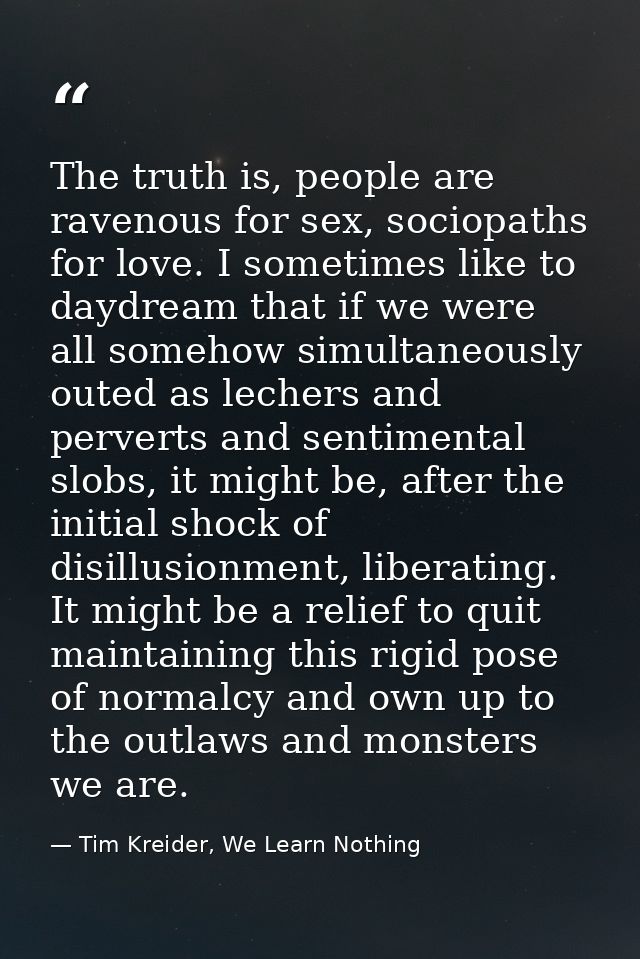 The truth is, people are ravenous for sex, sociopaths for love. I sometimes like to daydream that if we were all somehow — Tim Kreider, We Learn Nothing