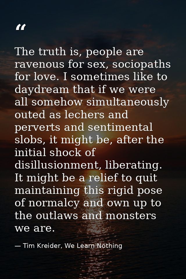 The truth is, people are ravenous for sex, sociopaths for love. I sometimes like to daydream that if we were all somehow — Tim Kreider, We Learn Nothing