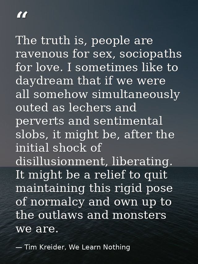 The truth is, people are ravenous for sex, sociopaths for love. I sometimes like to daydream that if we were all somehow — Tim Kreider, We Learn Nothing