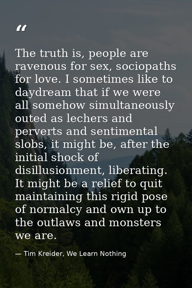 The truth is, people are ravenous for sex, sociopaths for love. I sometimes like to daydream that if we were all somehow — Tim Kreider, We Learn Nothing