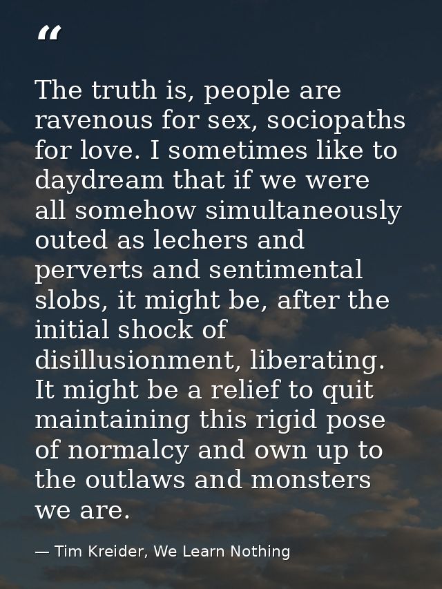 The truth is, people are ravenous for sex, sociopaths for love. I sometimes like to daydream that if we were all somehow — Tim Kreider, We Learn Nothing