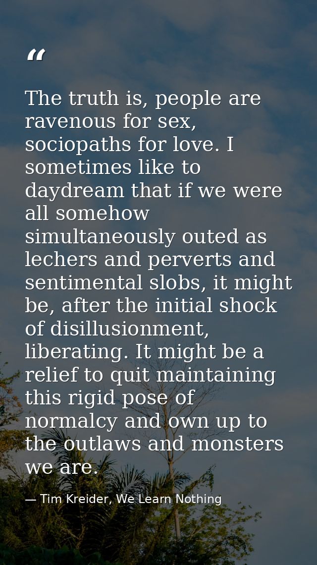 The truth is, people are ravenous for sex, sociopaths for love. I sometimes like to daydream that if we were all somehow — Tim Kreider, We Learn Nothing