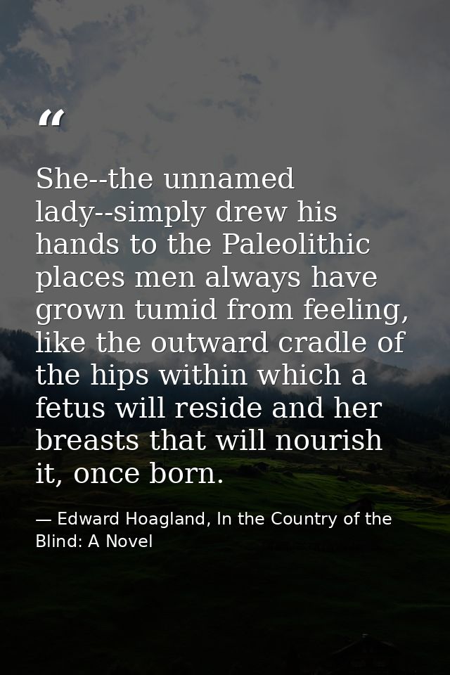 She--the unnamed lady--simply drew his hands to the Paleolithic places men always have grown tumid from feeling, like th — Edward Hoagland, In the Country of the Blind: A Novel