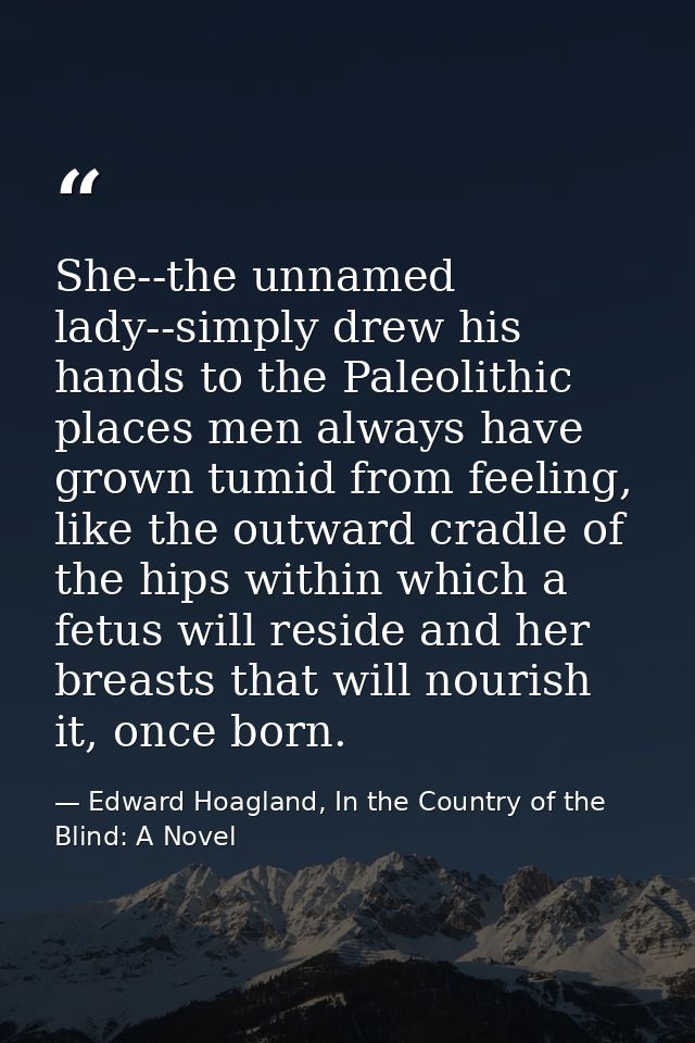 She--the unnamed lady--simply drew his hands to the Paleolithic places men always have grown tumid from feeling, like th — Edward Hoagland, In the Country of the Blind: A Novel