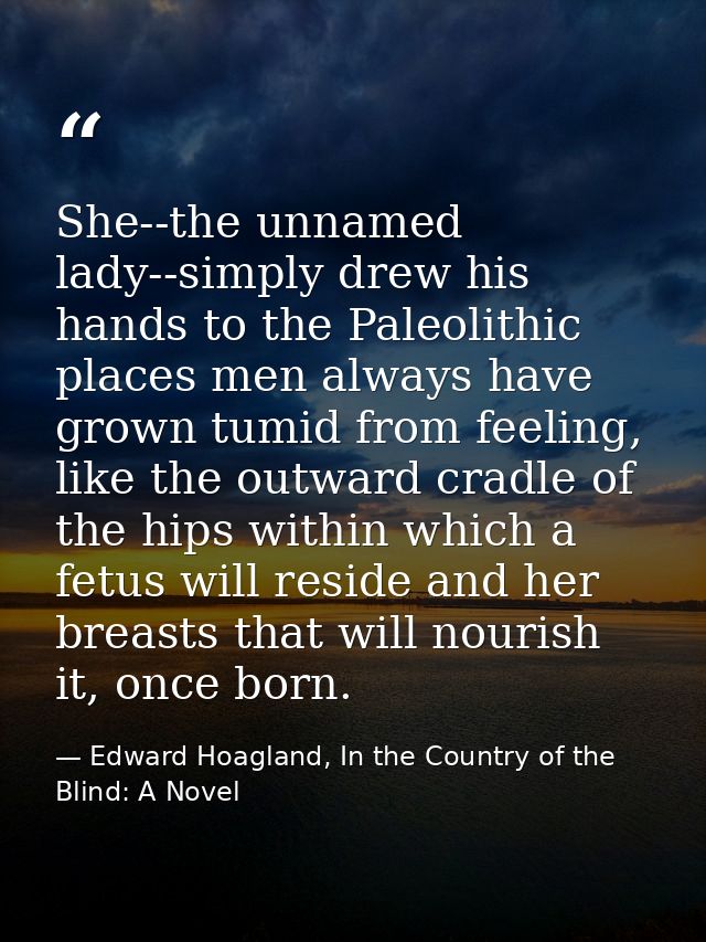 She--the unnamed lady--simply drew his hands to the Paleolithic places men always have grown tumid from feeling, like th — Edward Hoagland, In the Country of the Blind: A Novel