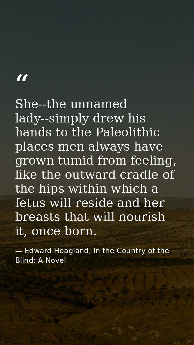 She--the unnamed lady--simply drew his hands to the Paleolithic places men always have grown tumid from feeling, like th — Edward Hoagland, In the Country of the Blind: A Novel