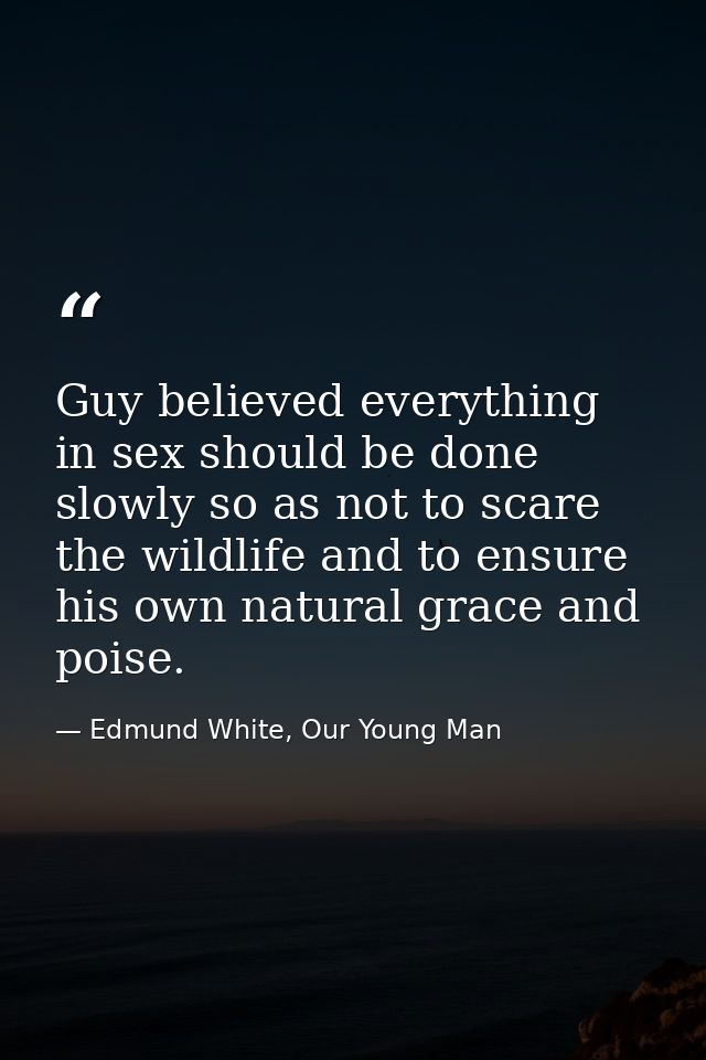 Guy believed everything in sex should be done slowly so as not to scare the wildlife and to ensure his own natural grace — Edmund White, Our Young Man