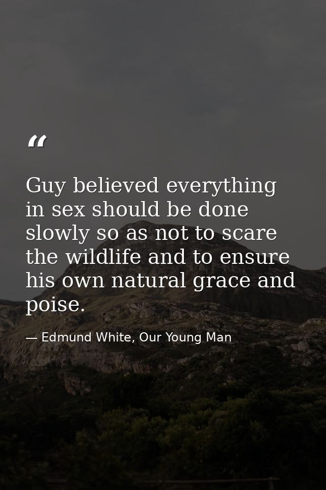 Guy believed everything in sex should be done slowly so as not to scare the wildlife and to ensure his own natural grace — Edmund White, Our Young Man