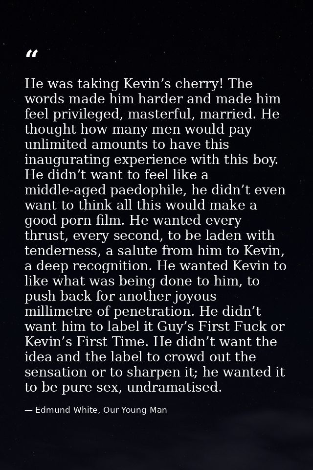 He was taking Kevin’s cherry! The words made him harder and made him feel privileged, masterful, married. He thought how — Edmund White, Our Young Man