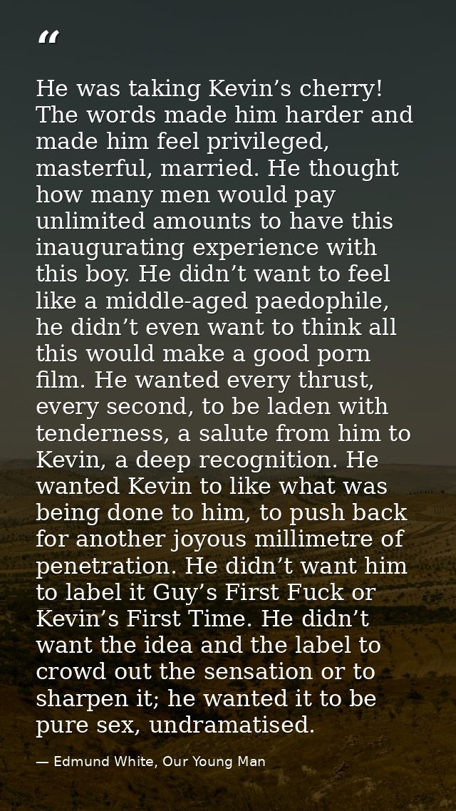 He was taking Kevin’s cherry! The words made him harder and made him feel privileged, masterful, married. He thought how — Edmund White, Our Young Man