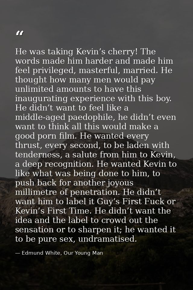 He was taking Kevin’s cherry! The words made him harder and made him feel privileged, masterful, married. He thought how — Edmund White, Our Young Man