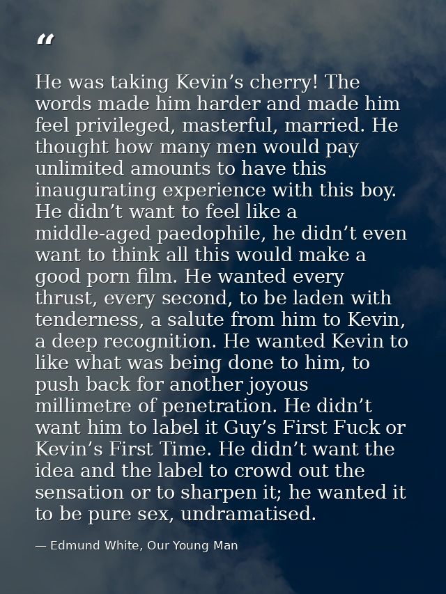 He was taking Kevin’s cherry! The words made him harder and made him feel privileged, masterful, married. He thought how — Edmund White, Our Young Man