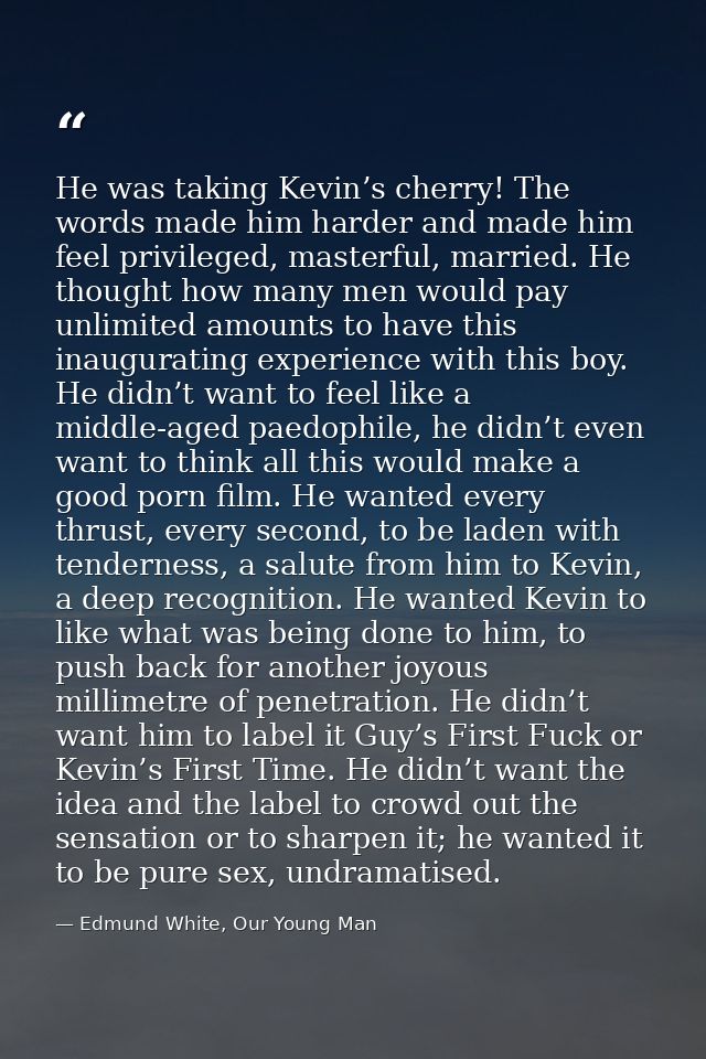 He was taking Kevin’s cherry! The words made him harder and made him feel privileged, masterful, married. He thought how — Edmund White, Our Young Man
